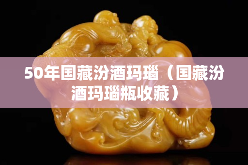 50年國藏汾酒瑪瑙（國藏汾酒瑪瑙瓶收藏）