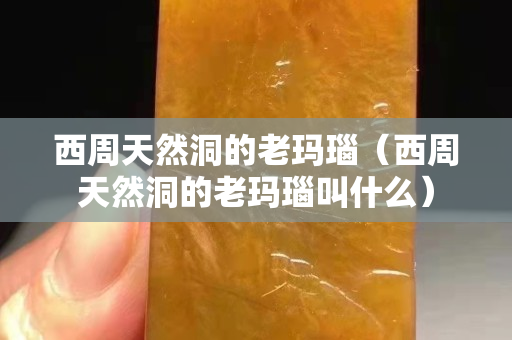 西周天然洞的老瑪瑙（西周天然洞的老瑪瑙叫什么）