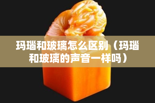 瑪瑙和玻璃怎么區別（瑪瑙和玻璃的聲音一樣嗎）