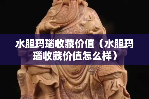 水膽瑪瑙收藏價值（水膽瑪瑙收藏價值怎么樣）
