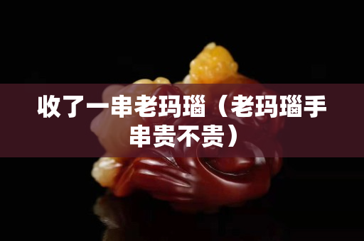 收了一串老瑪瑙（老瑪瑙手串貴不貴）