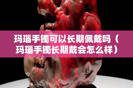 瑪瑙手鐲可以長期佩戴嗎（瑪瑙手鐲長期戴會怎么樣）