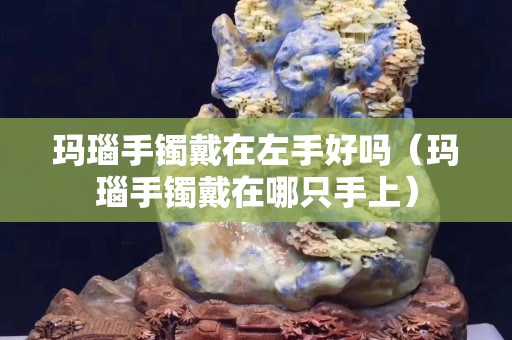瑪瑙手鐲戴在左手好嗎（瑪瑙手鐲戴在哪只手上）