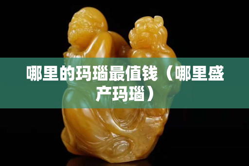 哪里的瑪瑙最值錢（哪里盛產(chǎn)瑪瑙）