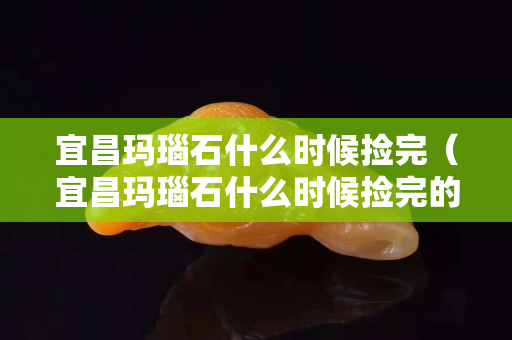 宜昌瑪瑙石什么時候撿完（宜昌瑪瑙石什么時候撿完的）