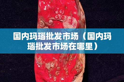 國內瑪瑙批發市場（國內瑪瑙批發市場在哪里）