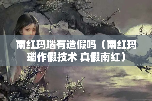 南紅瑪瑙有造假嗎（南紅瑪瑙作假技術 真假南紅）