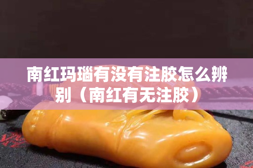 南紅瑪瑙有沒有注膠怎么辨別（南紅有無注膠）