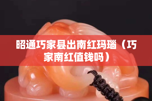 昭通巧家縣出南紅瑪瑙（巧家南紅值錢嗎）