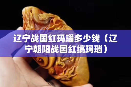 遼寧戰國紅瑪瑙多少錢（遼寧朝陽戰國紅縞瑪瑙）