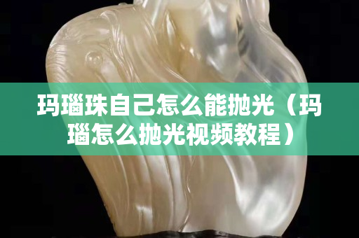 瑪瑙珠自己怎么能拋光（瑪瑙怎么拋光視頻教程）