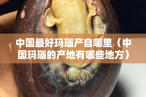 中國最好瑪瑙產自哪里（中國瑪瑙的產地有哪些地方）