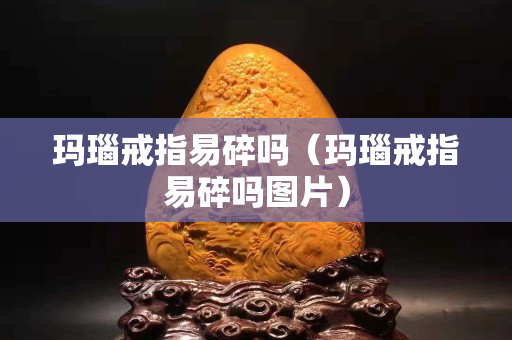 瑪瑙戒指易碎嗎（瑪瑙戒指易碎嗎圖片）