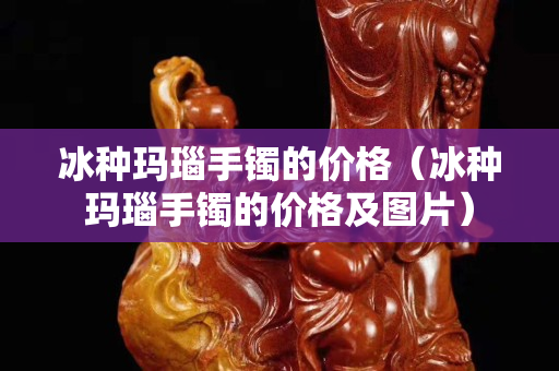 冰種瑪瑙手鐲的價格（冰種瑪瑙手鐲的價格及圖片）