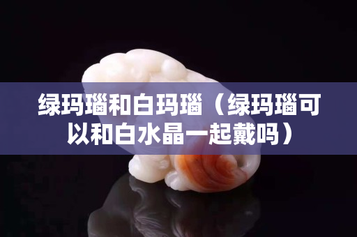 綠瑪瑙和白瑪瑙（綠瑪瑙可以和白水晶一起戴嗎）