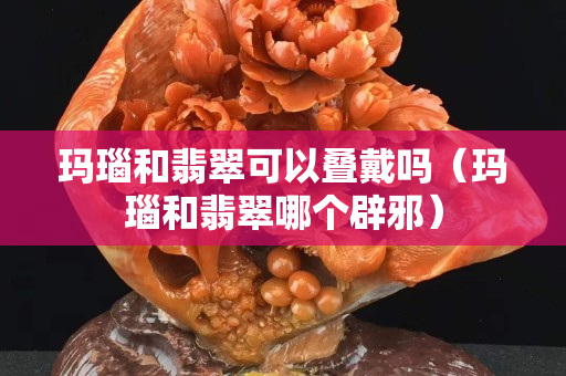 瑪瑙和翡翠可以疊戴嗎（瑪瑙和翡翠哪個辟邪）