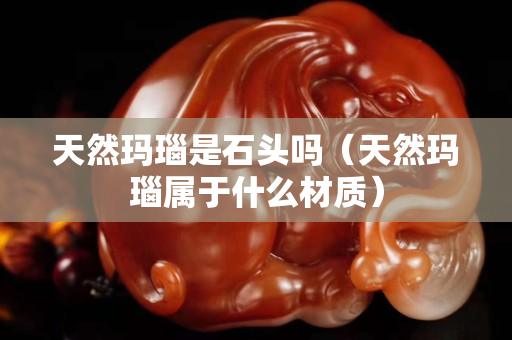 天然瑪瑙是石頭嗎（天然瑪瑙屬于什么材質(zhì)）