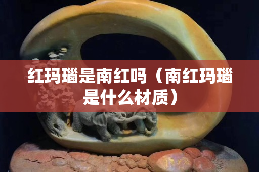 紅瑪瑙是南紅嗎（南紅瑪瑙是什么材質(zhì)）