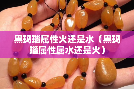 黑瑪瑙屬性火還是水（黑瑪瑙屬性屬水還是火）