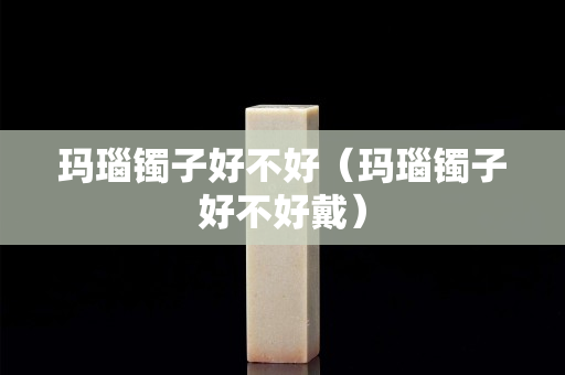瑪瑙鐲子好不好（瑪瑙鐲子好不好戴）