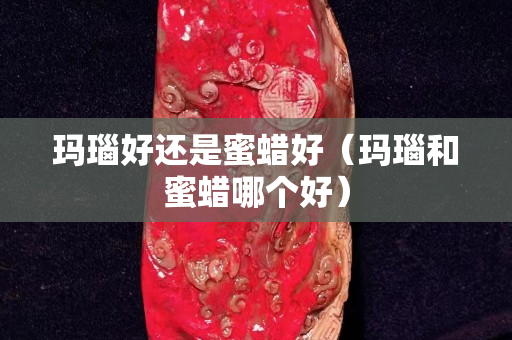 瑪瑙好還是蜜蠟好（瑪瑙和蜜蠟?zāi)膫€(gè)好）