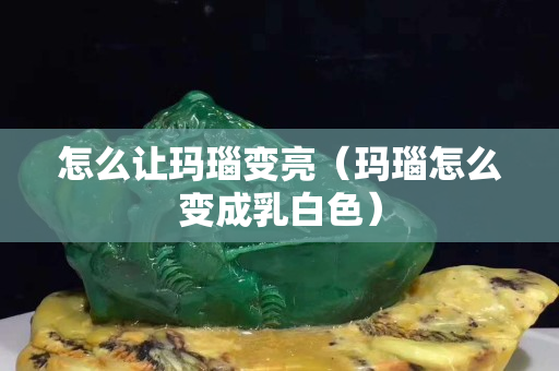 怎么讓瑪瑙變亮（瑪瑙怎么變成乳白色）