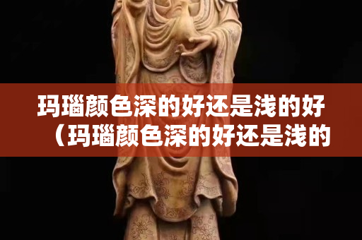 瑪瑙顏色深的好還是淺的好（瑪瑙顏色深的好還是淺的好呢）