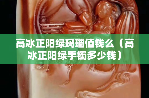 高冰正陽綠瑪瑙值錢么（高冰正陽綠手鐲多少錢）