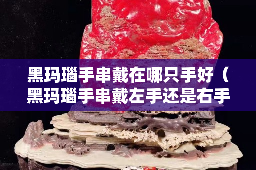 黑瑪瑙手串戴在哪只手好（黑瑪瑙手串戴左手還是右手）