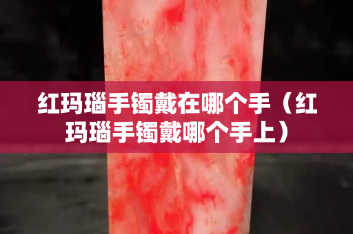 紅瑪瑙手鐲戴在哪個手（紅瑪瑙手鐲戴哪個手上）