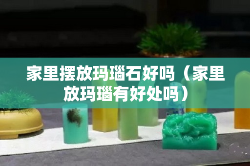 家里擺放瑪瑙石好嗎（家里放瑪瑙有好處嗎）