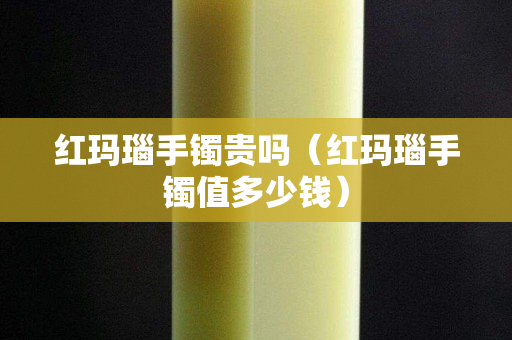 紅瑪瑙手鐲貴嗎（紅瑪瑙手鐲值多少錢）