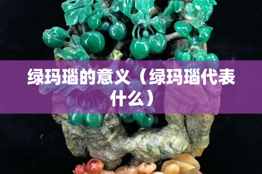 綠瑪瑙的意義（綠瑪瑙代表什么）