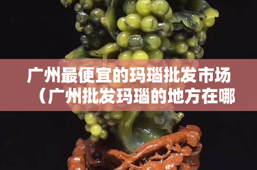 廣州最便宜的瑪瑙批發市場（廣州批發瑪瑙的地方在哪里）