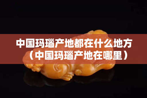 中國瑪瑙產地都在什么地方（中國瑪瑙產地在哪里）