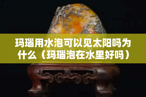 瑪瑙用水泡可以見太陽嗎為什么（瑪瑙泡在水里好嗎）