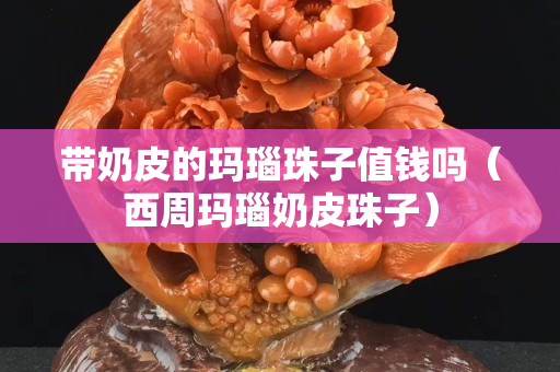 帶奶皮的瑪瑙珠子值錢嗎（西周瑪瑙奶皮珠子）