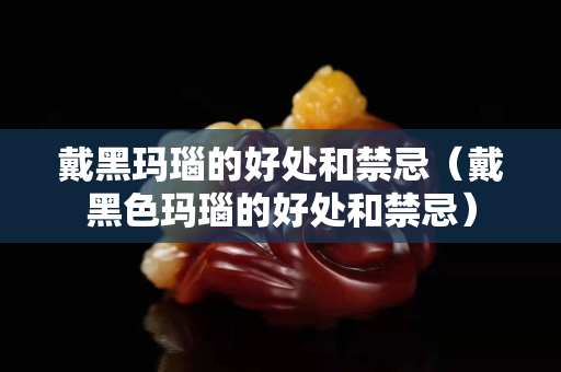 戴黑瑪瑙的好處和禁忌（戴黑色瑪瑙的好處和禁忌）