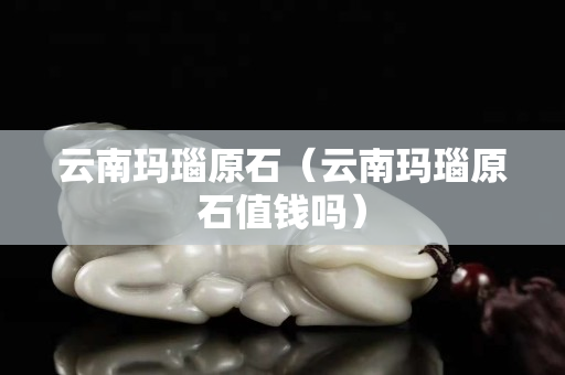 云南瑪瑙原石（云南瑪瑙原石值錢(qián)嗎）