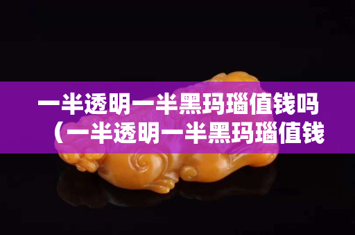 一半透明一半黑瑪瑙值錢嗎（一半透明一半黑瑪瑙值錢嗎）