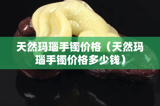 天然瑪瑙手鐲價格（天然瑪瑙手鐲價格多少錢）