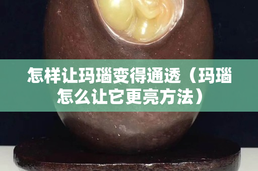 怎樣讓瑪瑙變得通透（瑪瑙怎么讓它更亮方法）
