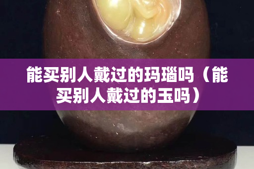 能買別人戴過的瑪瑙嗎（能買別人戴過的玉嗎）