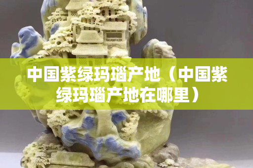 中國紫綠瑪瑙產地（中國紫綠瑪瑙產地在哪里）