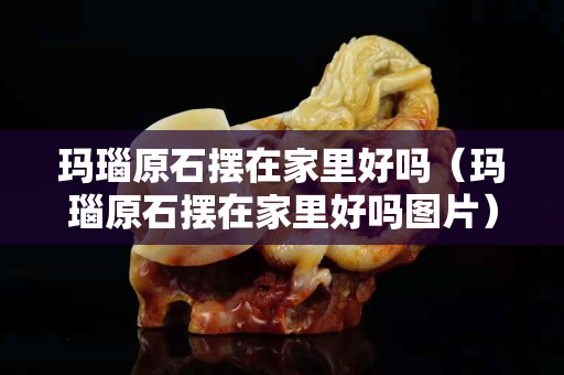瑪瑙原石擺在家里好嗎（瑪瑙原石擺在家里好嗎圖片）