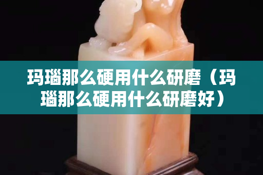瑪瑙那么硬用什么研磨（瑪瑙那么硬用什么研磨好）