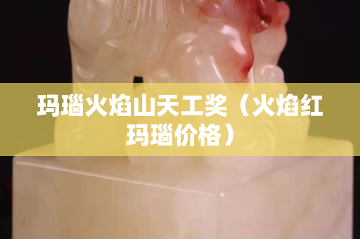 瑪瑙火焰山天工獎（火焰紅瑪瑙價格）
