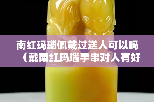 南紅瑪瑙佩戴過送人可以嗎（戴南紅瑪瑙手串對人有好處嗎）