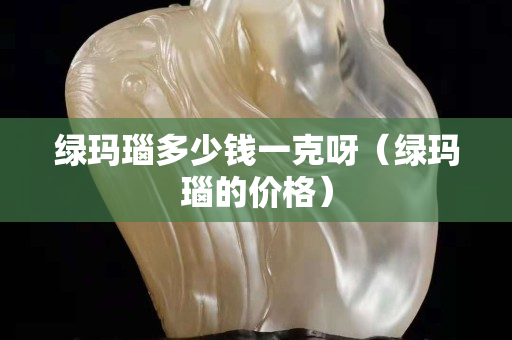 綠瑪瑙多少錢一克呀（綠瑪瑙的價格）