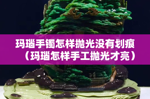 瑪瑙手鐲怎樣拋光沒有劃痕（瑪瑙怎樣手工拋光才亮）